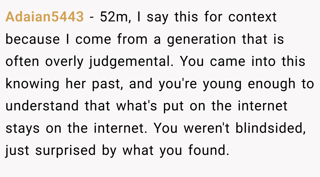Adaian5443 − 52m, I say this for context because I come from a generation that is often overly judgemental. You came into this knowing her past, and you're young enough to understand that what's put on the internet stays on the internet. You weren't blindsided, just surprised by what you found.