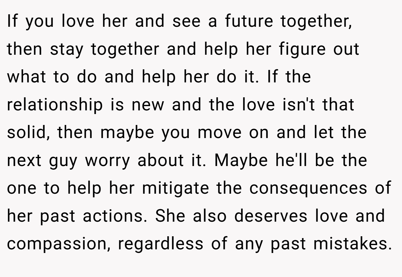 If you love her and see a future together, then stay together and help her figure out what to do and help her do it. If the relationship is new and the love isn't that solid, then maybe you move on and let the next guy worry about it. Maybe he'll be the one to help her mitigate the consequences of her past actions. She also deserves love and compassion, regardless of any past mistakes.