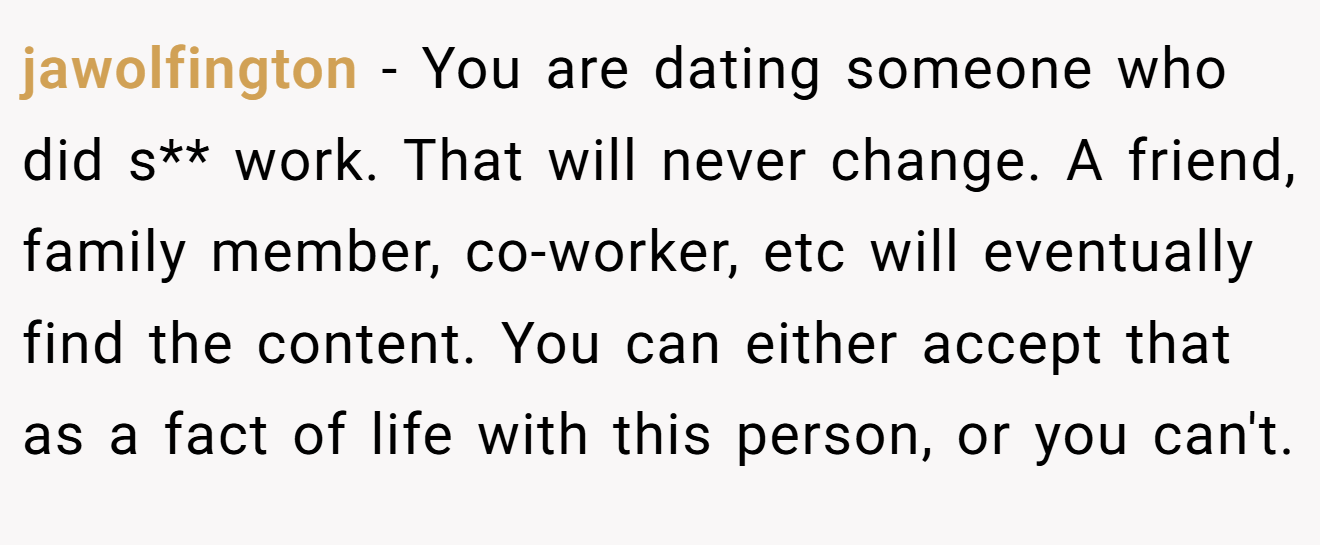 jawolfington − You are dating someone who did s** work. That will never change. A friend, family member, co-worker, etc will eventually find the content. You can either accept that as a fact of life with this person, or you can't.