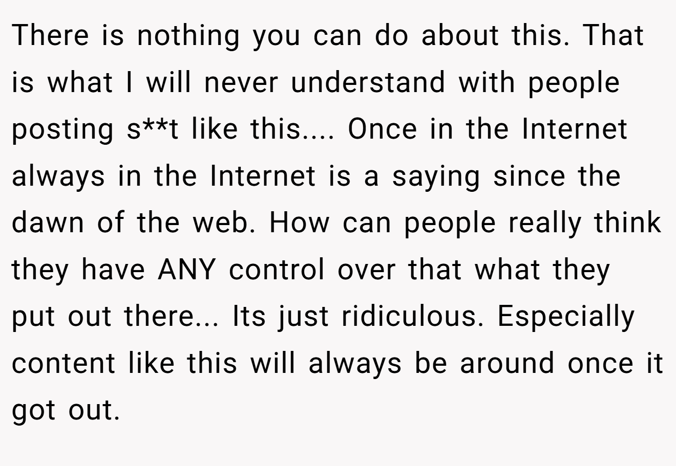 There is nothing you can do about this. That is what I will never understand with people posting s**t like this.... Once in the Internet always in the Internet is a saying since the dawn of the web. How can people really think they have ANY control over that what they put out there... Its just ridiculous. Especially content like this will always be around once it got out.