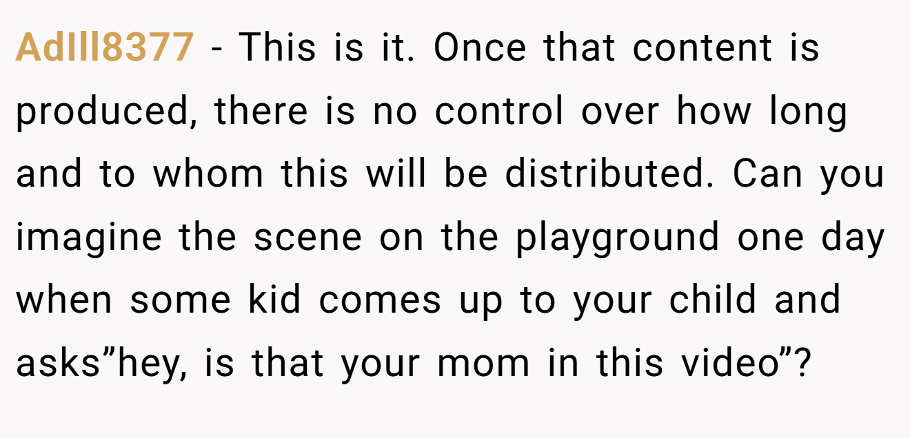 AdIll8377 − This is it. Once that content is produced, there is no control over how long and to whom this will be distributed. Can you imagine the scene on the playground one day when some kid comes up to your child and asks”hey, is that your mom in this video”?