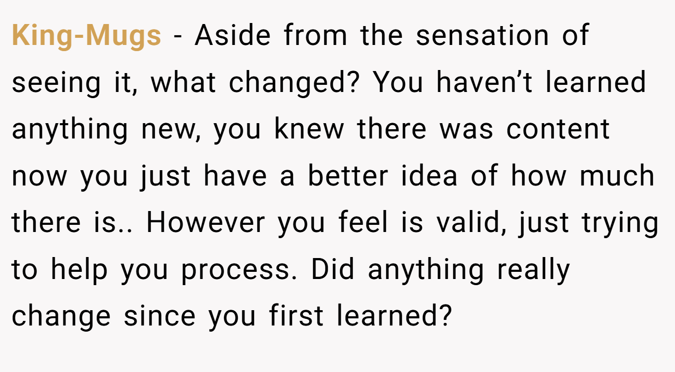 King-Mugs − Aside from the sensation of seeing it, what changed? You haven’t learned anything new, you knew there was content now you just have a better idea of how much there is.. However you feel is valid, just trying to help you process. Did anything really change since you first learned?