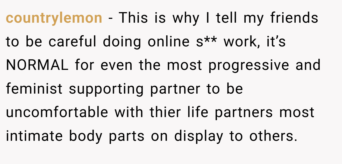 countrylemon − This is why I tell my friends to be careful doing online s** work, it’s NORMAL for even the most progressive and feminist supporting partner to be uncomfortable with thier life partners most intimate body parts on display to others.