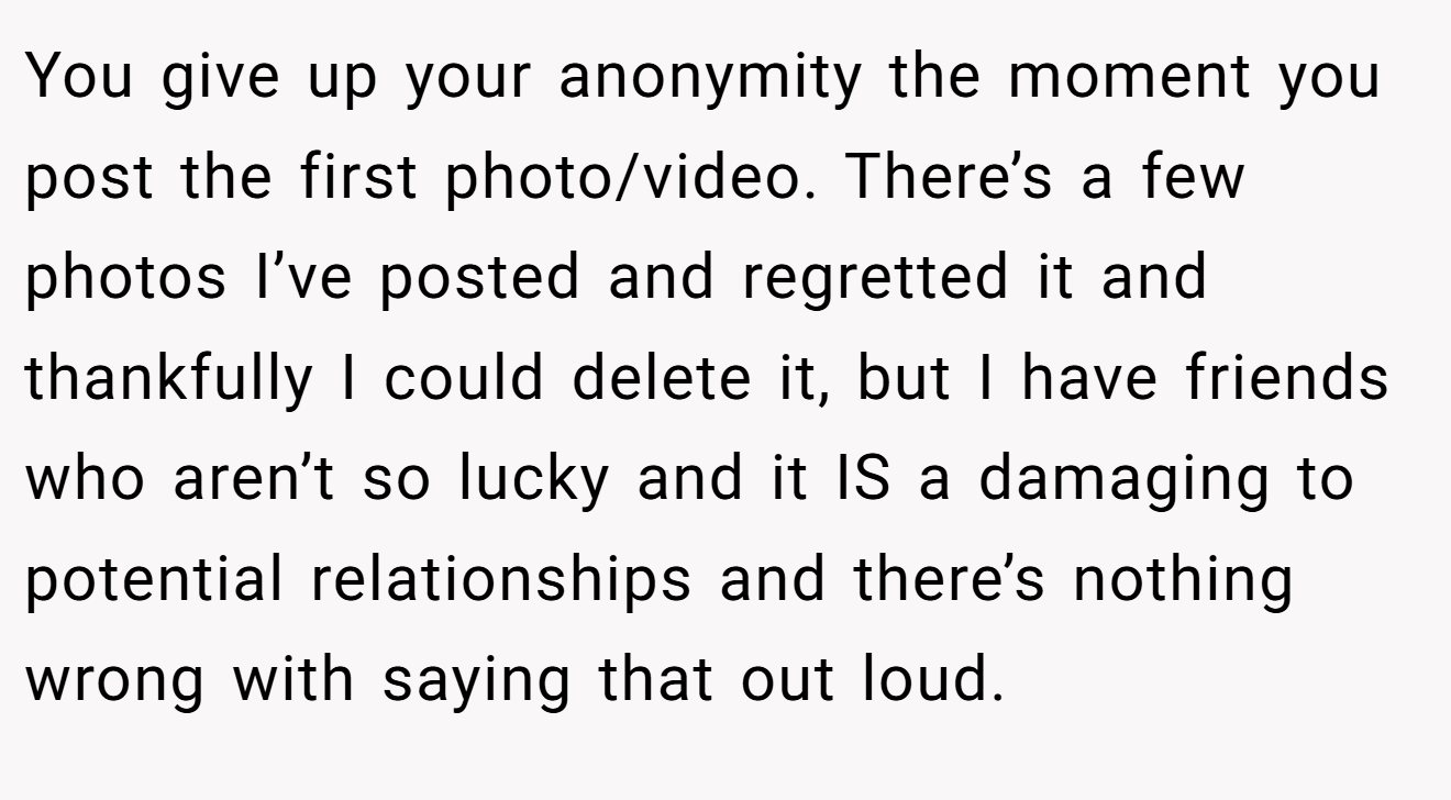 You give up your anonymity the moment you post the first photo/video. There’s a few photos I’ve posted and regretted it and thankfully I could delete it, but I have friends who aren’t so lucky and it IS a damaging to potential relationships and there’s nothing wrong with saying that out loud.