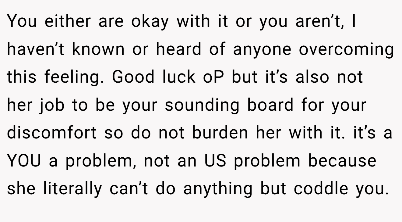 You either are okay with it or you aren’t, I haven’t known or heard of anyone overcoming this feeling. Good luck oP but it’s also not her job to be your sounding board for your discomfort so do not burden her with it. it’s a YOU a problem, not an US problem because she literally can’t do anything but coddle you.