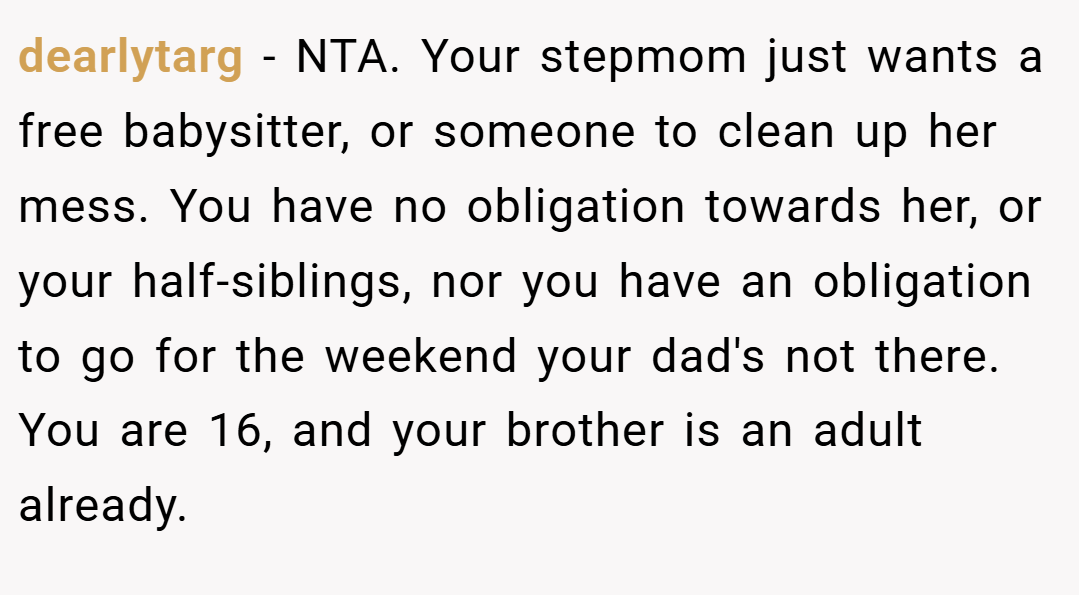 dearlytarg − NTA. Your stepmom just wants a free babysitter, or someone to clean up her mess. You have no obligation towards her, or your half-siblings, nor you have an obligation to go for the weekend your dad's not there. You are 16, and your brother is an adult already.
