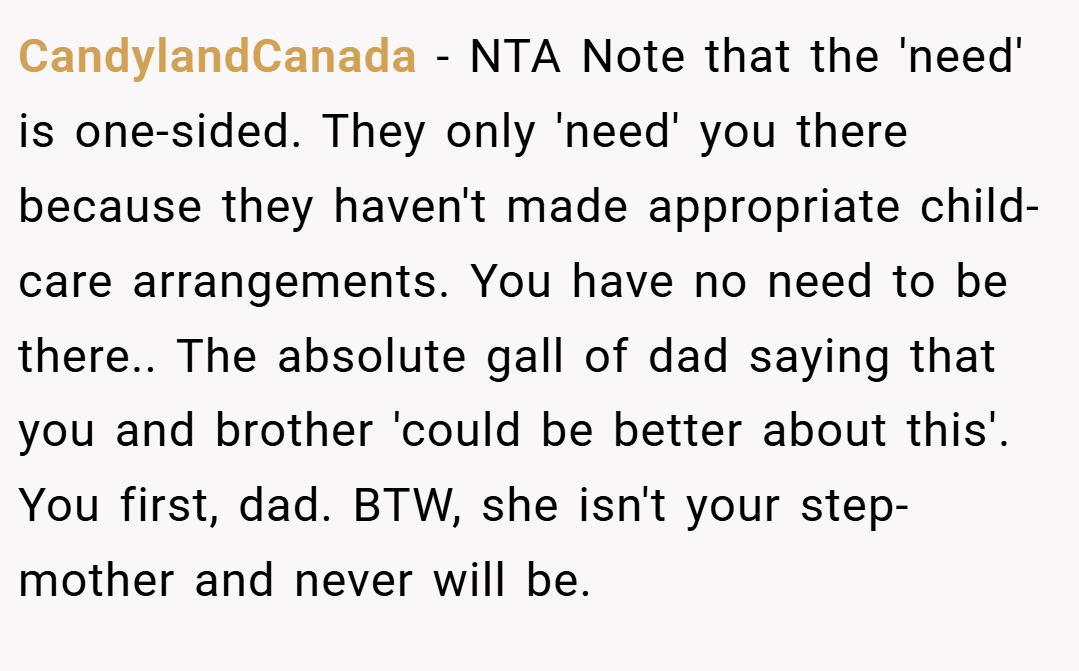 CandylandCanada − NTA Note that the 'need' is one-sided. They only 'need' you there because they haven't made appropriate child-care arrangements. You have no need to be there.. The absolute gall of dad saying that you and brother 'could be better about this'. You first, dad. BTW, she isn't your step-mother and never will be.