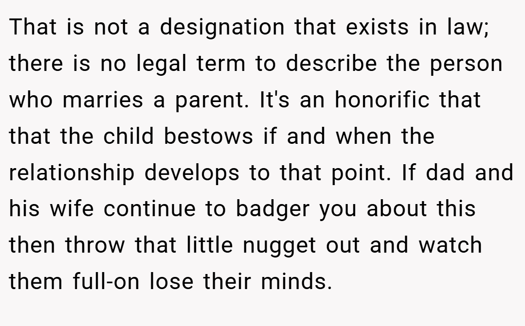 That is not a designation that exists in law; there is no legal term to describe the person who marries a parent. It's an honorific that that the child bestows if and when the relationship develops to that point. If dad and his wife continue to badger you about this then throw that little nugget out and watch them full-on lose their minds.