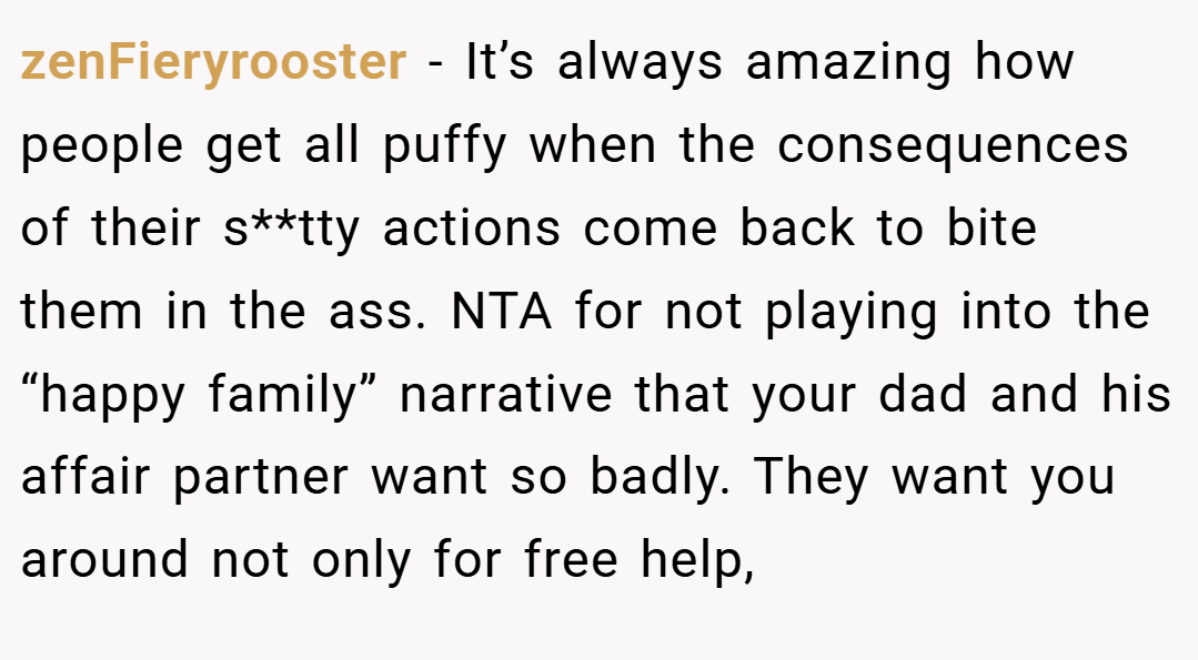 zenFieryrooster − It’s always amazing how people get all puffy when the consequences of their s**tty actions come back to bite them in the ass. NTA for not playing into the “happy family” narrative that your dad and his affair partner want so badly. They want you around not only for free help,