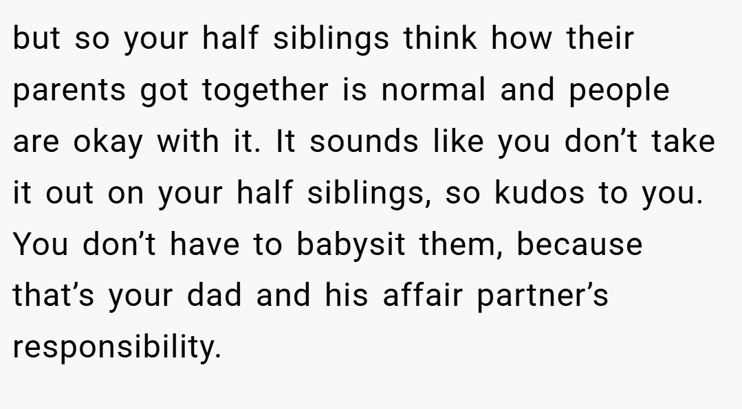 but so your half siblings think how their parents got together is normal and people are okay with it. It sounds like you don’t take it out on your half siblings, so kudos to you. You don’t have to babysit them, because that’s your dad and his affair partner’s responsibility.