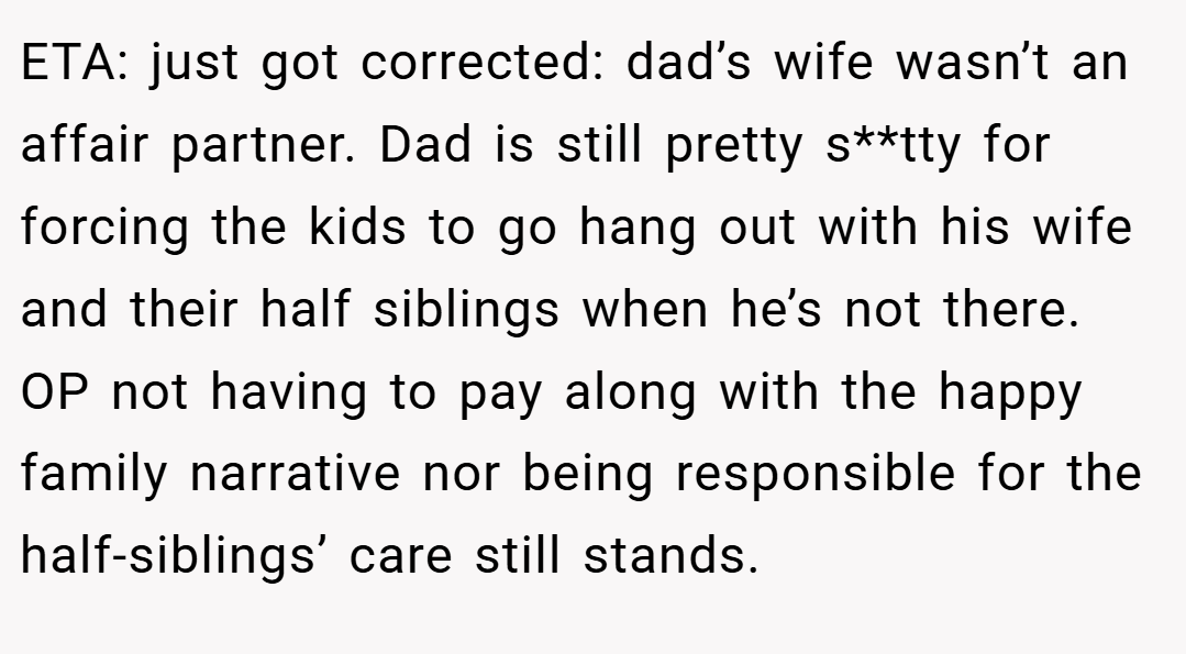 ETA: just got corrected: dad’s wife wasn’t an affair partner. Dad is still pretty s**tty for forcing the kids to go hang out with his wife and their half siblings when he’s not there. OP not having to pay along with the happy family narrative nor being responsible for the half-siblings’ care still stands.