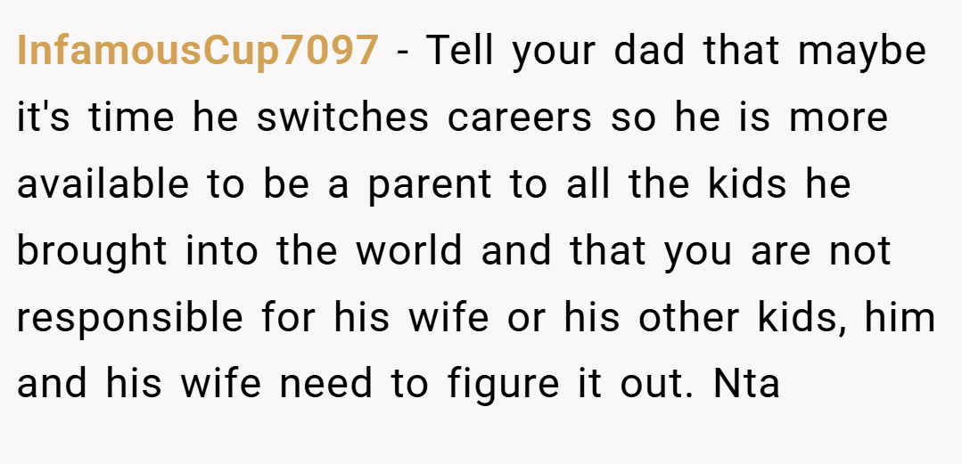 InfamousCup7097 − Tell your dad that maybe it's time he switches careers so he is more available to be a parent to all the kids he brought into the world and that you are not responsible for his wife or his other kids, him and his wife need to figure it out. Nta