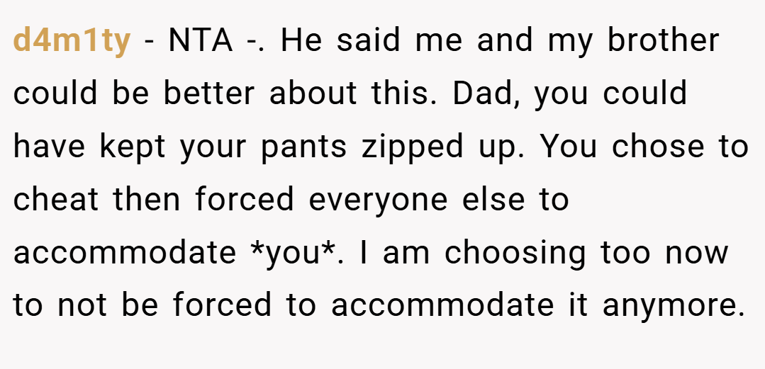 d4m1ty − NTA -. He said me and my brother could be better about this. Dad, you could have kept your pants zipped up. You chose to cheat then forced everyone else to accommodate *you*. I am choosing too now to not be forced to accommodate it anymore.