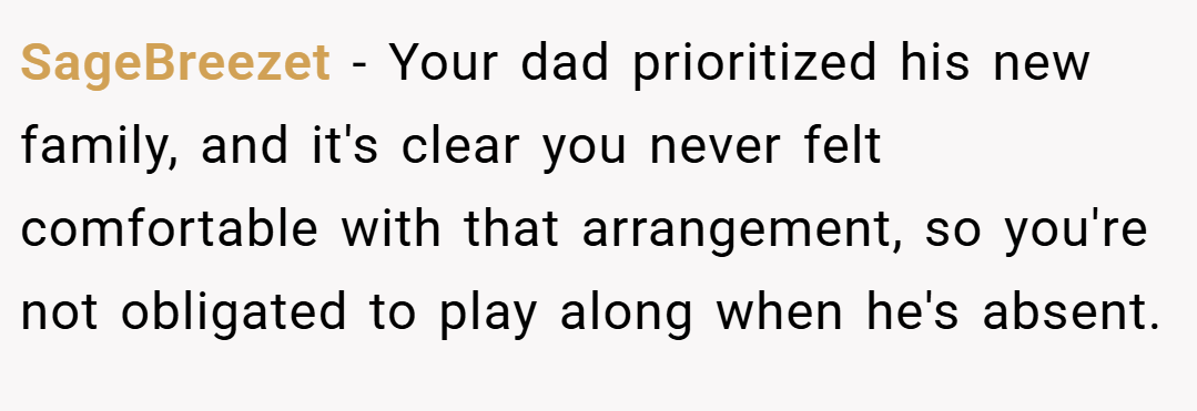 SageBreezet − Your dad prioritized his new family, and it's clear you never felt comfortable with that arrangement, so you're not obligated to play along when he's absent.