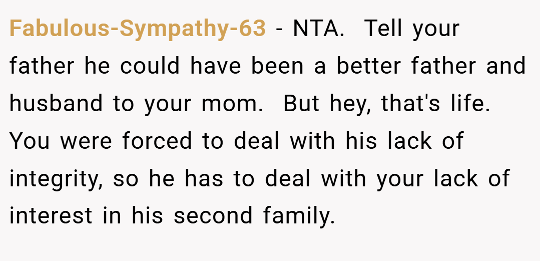 Fabulous-Sympathy-63 − NTA.  Tell your father he could have been a better father and husband to your mom.  But hey, that's life.  You were forced to deal with his lack of integrity, so he has to deal with your lack of interest in his second family.