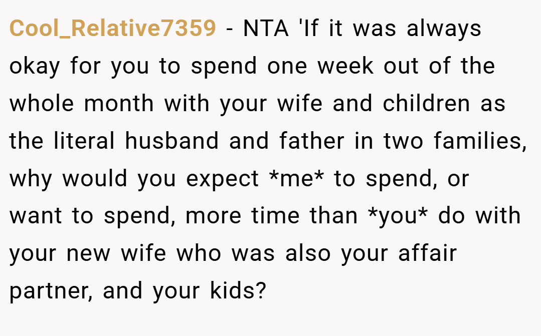 Cool_Relative7359 − NTA 'If it was always okay for you to spend one week out of the whole month with your wife and children as the literal husband and father in two families, why would you expect *me* to spend, or want to spend, more time than *you* do with your new wife who was also your affair partner, and your kids?