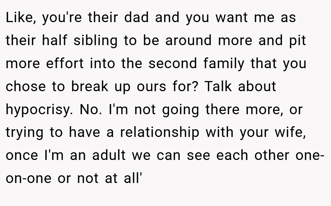 Like, you're their dad and you want me as their half sibling to be around more and pit more effort into the second family that you chose to break up ours for? Talk about hypocrisy. No. I'm not going there more, or trying to have a relationship with your wife, once I'm an adult we can see each other one-on-one or not at all'