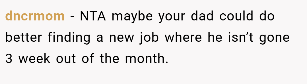 dncrmom − NTA maybe your dad could do better finding a new job where he isn’t gone 3 week out of the month.