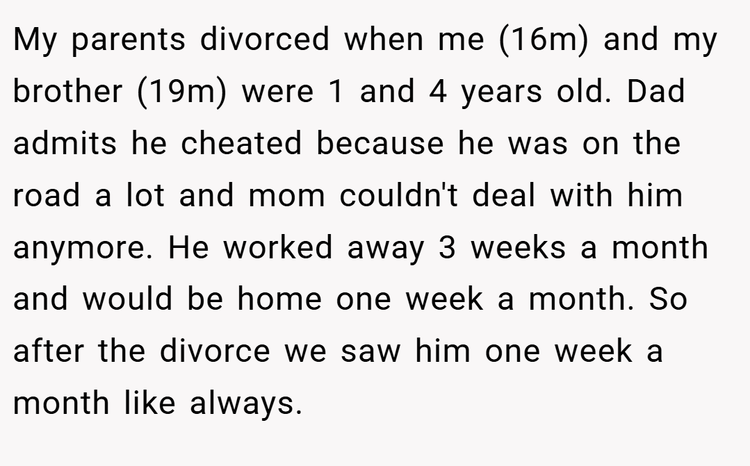 My parents divorced when me (16m) and my brother (19m) were 1 and 4 years old. Dad admits he cheated because he was on the road a lot and mom couldn't deal with him anymore. He worked away 3 weeks a month and would be home one week a month. So after the divorce we saw him one week a month like always.
