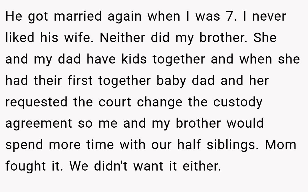 He got married again when I was 7. I never liked his wife. Neither did my brother. She and my dad have kids together and when she had their first together baby dad and her requested the court change the custody agreement so me and my brother would spend more time with our half siblings. Mom fought it. We didn't want it either.