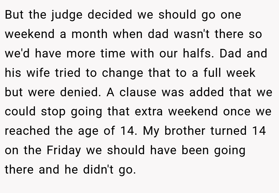 But the judge decided we should go one weekend a month when dad wasn't there so we'd have more time with our halfs. Dad and his wife tried to change that to a full week but were denied. A clause was added that we could stop going that extra weekend once we reached the age of 14. My brother turned 14 on the Friday we should have been going there and he didn't go.