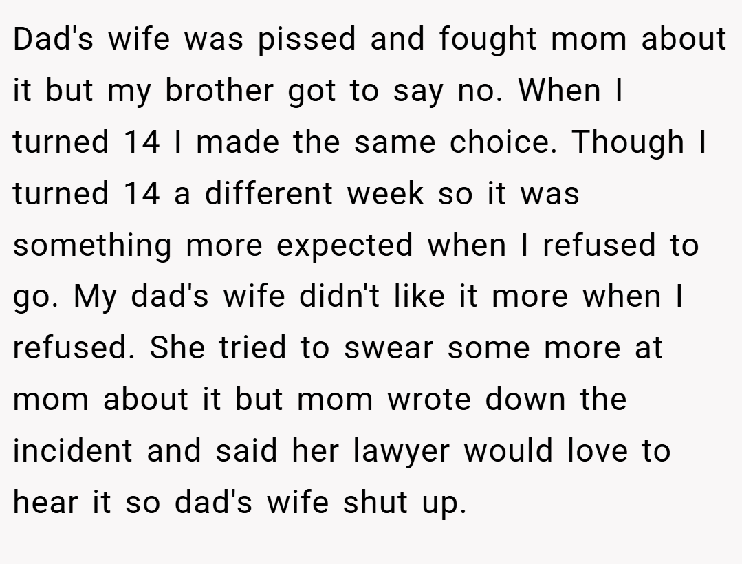 Dad's wife was pissed and fought mom about it but my brother got to say no. When I turned 14 I made the same choice. Though I turned 14 a different week so it was something more expected when I refused to go. My dad's wife didn't like it more when I refused. She tried to swear some more at mom about it but mom wrote down the incident and said her lawyer would love to hear it so dad's wife shut up.