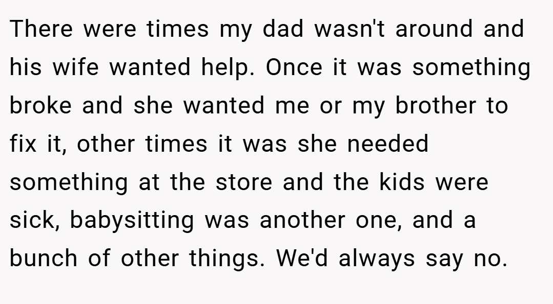 There were times my dad wasn't around and his wife wanted help. Once it was something broke and she wanted me or my brother to fix it, other times it was she needed something at the store and the kids were sick, babysitting was another one, and a bunch of other things. We'd always say no.