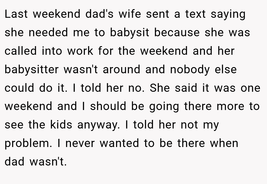 Last weekend dad's wife sent a text saying she needed me to babysit because she was called into work for the weekend and her babysitter wasn't around and nobody else could do it. I told her no. She said it was one weekend and I should be going there more to see the kids anyway. I told her not my problem. I never wanted to be there when dad wasn't.
