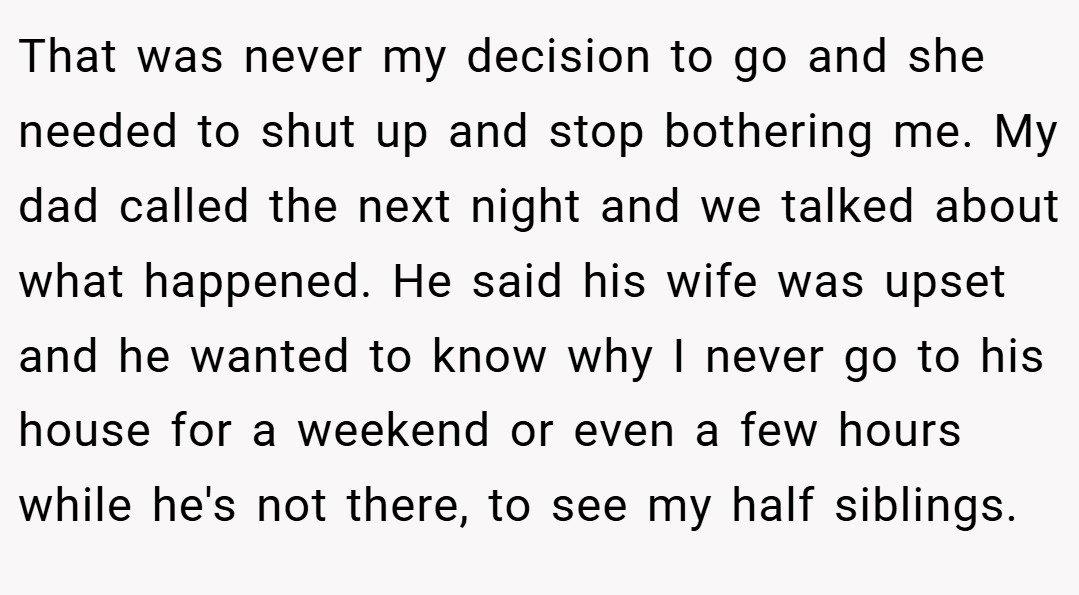That was never my decision to go and she needed to shut up and stop bothering me. My dad called the next night and we talked about what happened. He said his wife was upset and he wanted to know why I never go to his house for a weekend or even a few hours while he's not there, to see my half siblings.