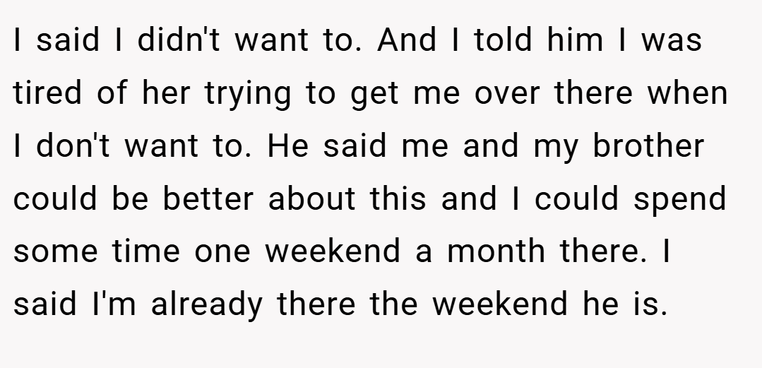 I said I didn't want to. And I told him I was tired of her trying to get me over there when I don't want to. He said me and my brother could be better about this and I could spend some time one weekend a month there. I said I'm already there the weekend he is.