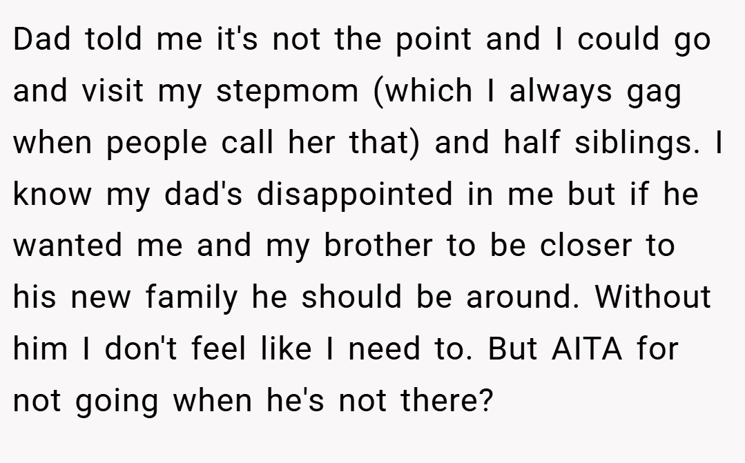 Dad told me it's not the point and I could go and visit my stepmom (which I always gag when people call her that) and half siblings. I know my dad's disappointed in me but if he wanted me and my brother to be closer to his new family he should be around. Without him I don't feel like I need to. But AITA for not going when he's not there?