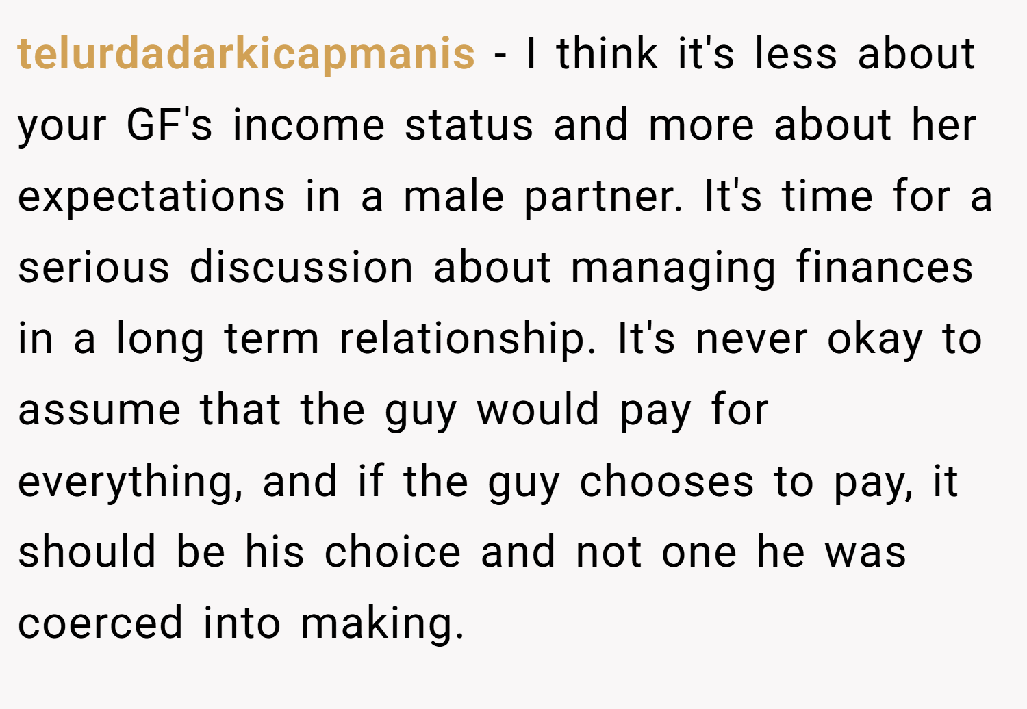 telurdadarkicapmanis − I think it's less about your GF's income status and more about her expectations in a male partner. It's time for a serious discussion about managing finances in a long term relationship. It's never okay to assume that the guy would pay for everything, and if the guy chooses to pay, it should be his choice and not one he was coerced into making.