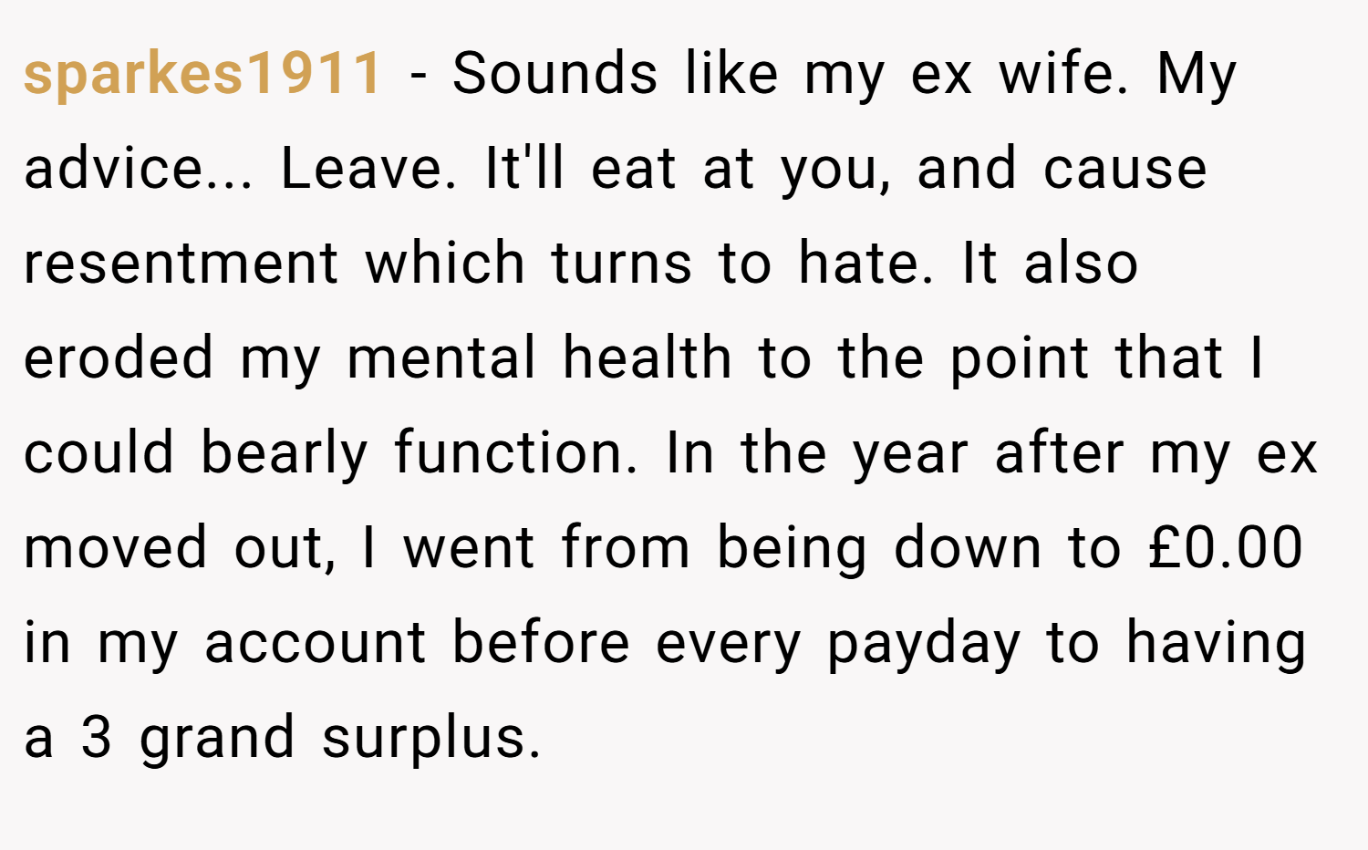 sparkes1911 − Sounds like my ex wife. My advice... Leave. It'll eat at you, and cause resentment which turns to hate. It also eroded my mental health to the point that I could bearly function. In the year after my ex moved out, I went from being down to £0.00 in my account before every payday to having a 3 grand surplus.