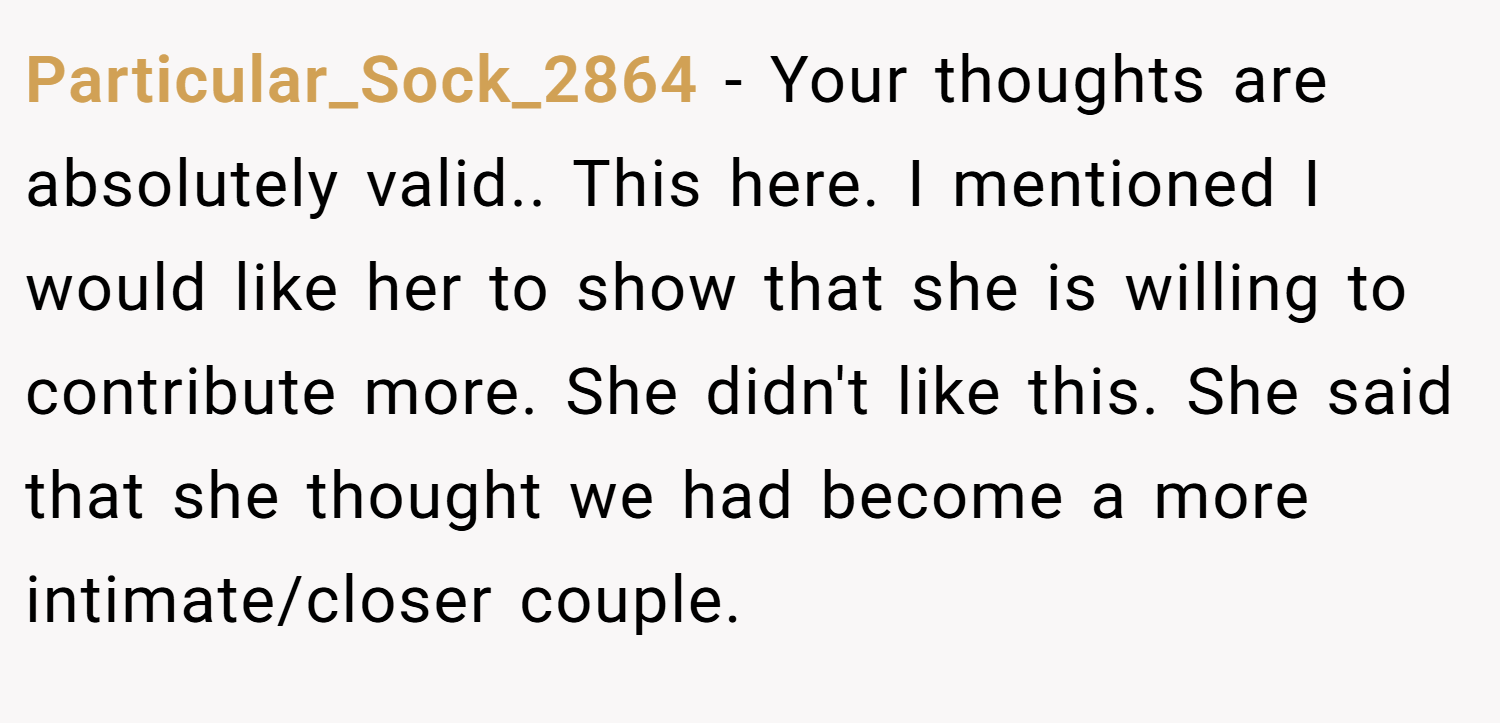 Particular_Sock_2864 − Your thoughts are absolutely valid.. This here. I mentioned I would like her to show that she is willing to contribute more. She didn't like this. She said that she thought we had become a more intimate/closer couple.