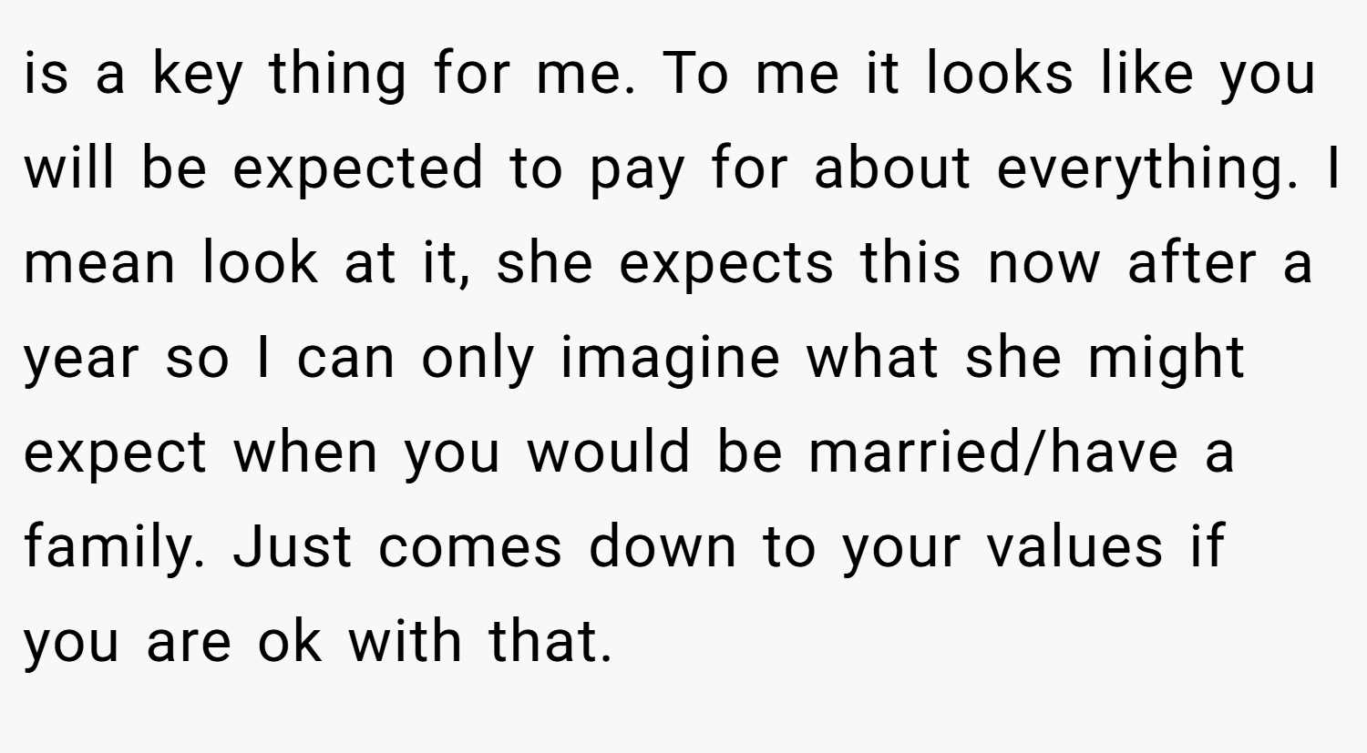 is a key thing for me. To me it looks like you will be expected to pay for about everything. I mean look at it, she expects this now after a year so I can only imagine what she might expect when you would be married/have a family. Just comes down to your values if you are ok with that.