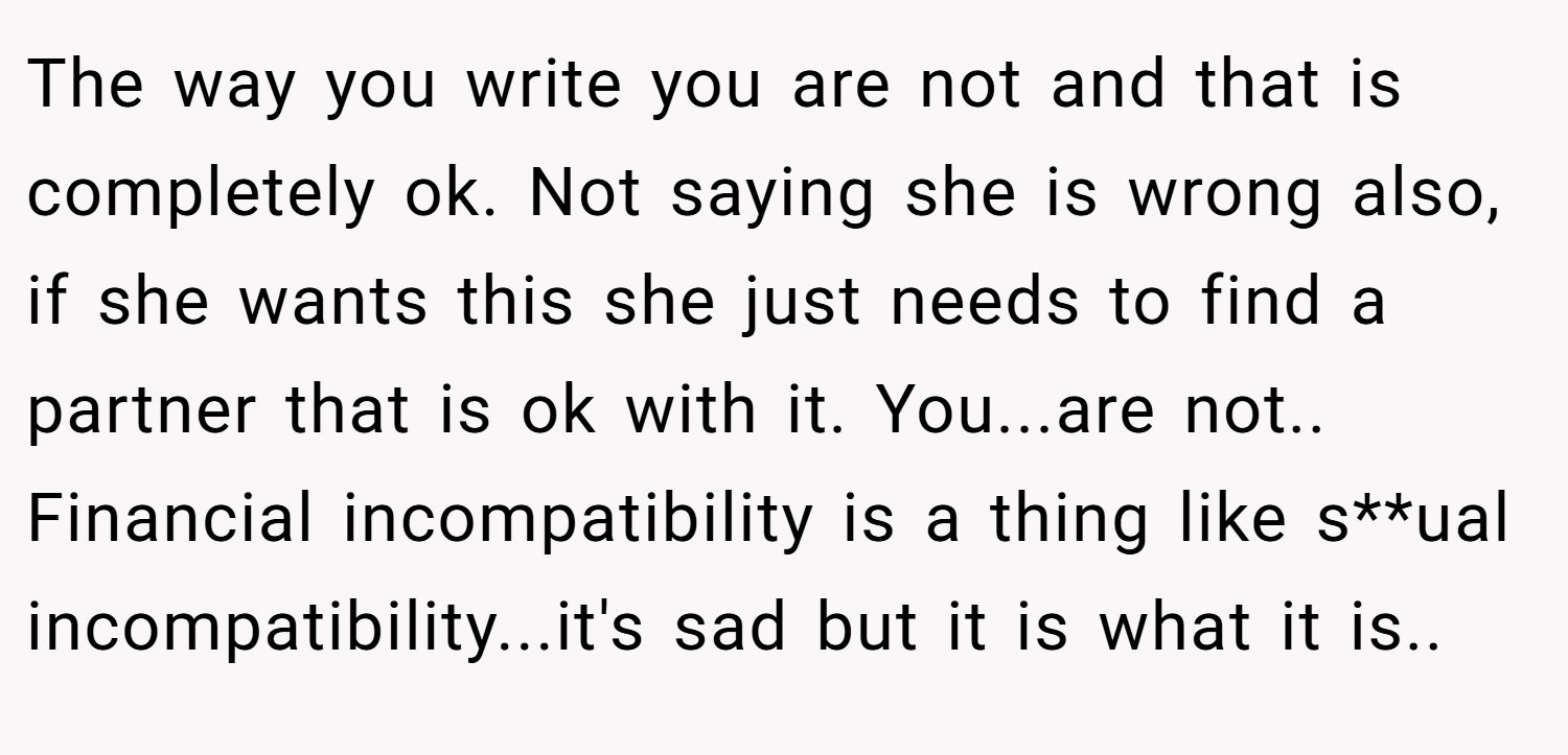 The way you write you are not and that is completely ok. Not saying she is wrong also, if she wants this she just needs to find a partner that is ok with it. You...are not.. Financial incompatibility is a thing like s**ual incompatibility...it's sad but it is what it is..