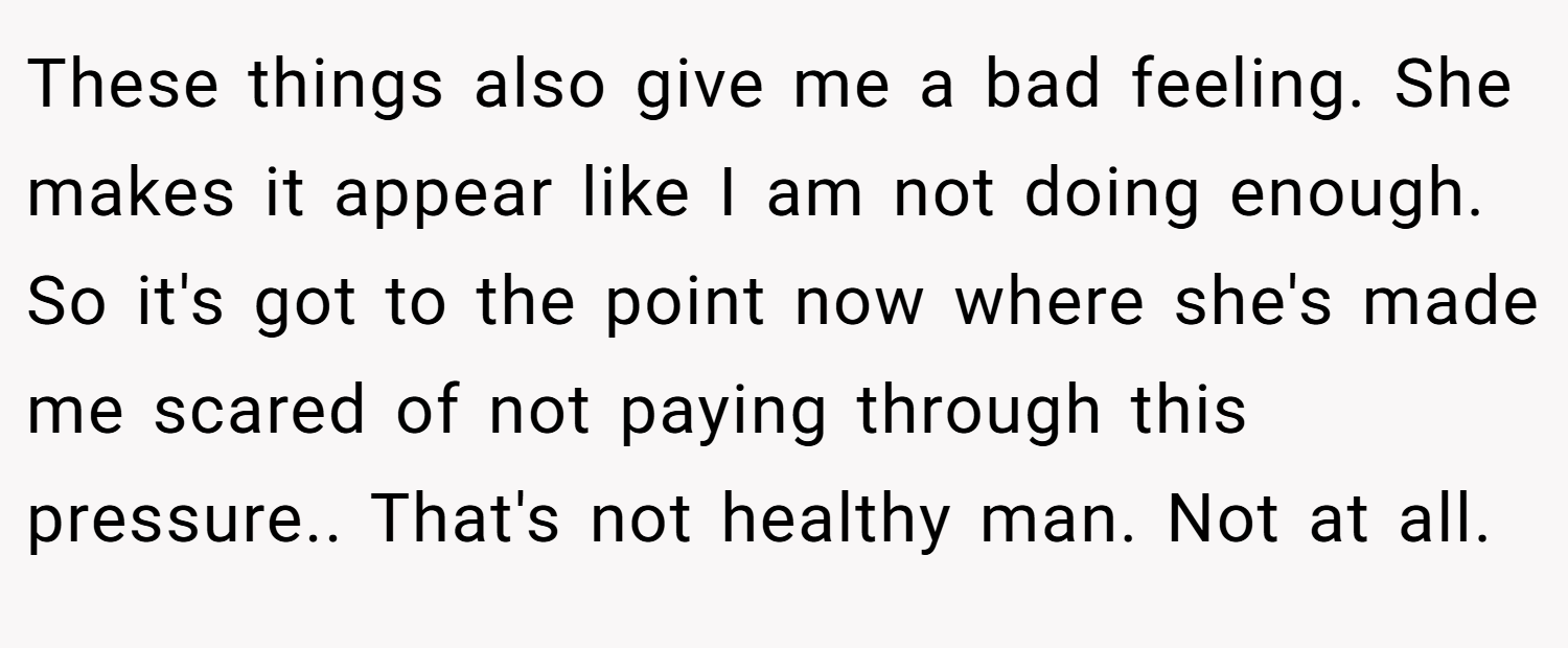 These things also give me a bad feeling. She makes it appear like I am not doing enough. So it's got to the point now where she's made me scared of not paying through this pressure.. That's not healthy man. Not at all.