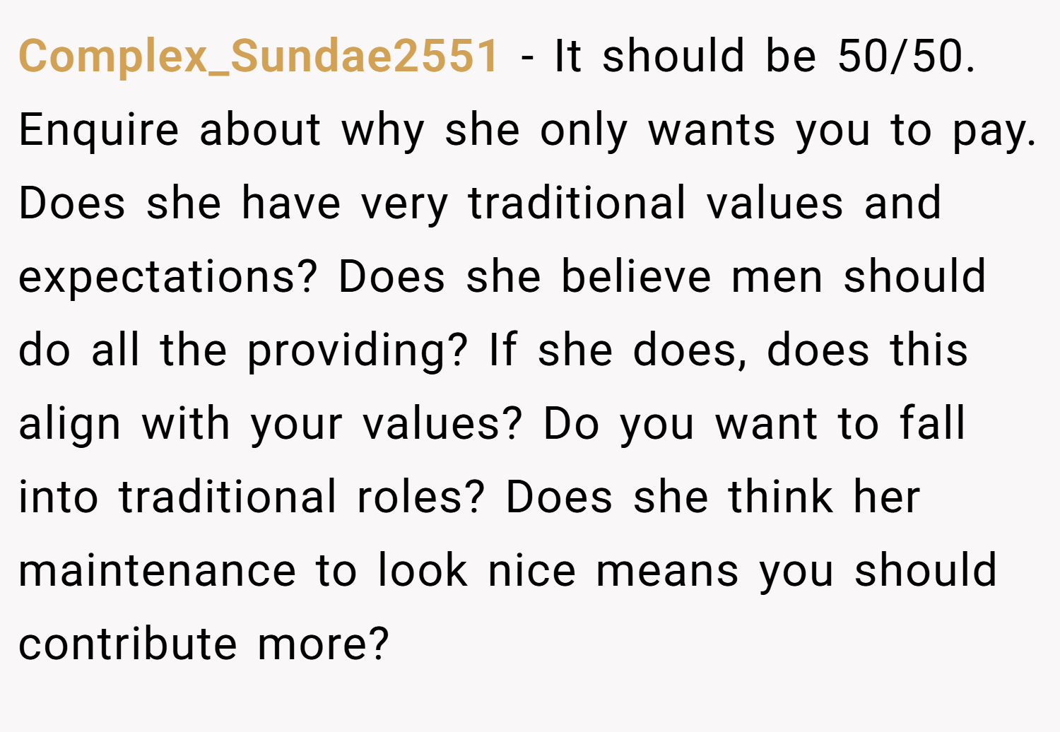 Complex_Sundae2551 − It should be 50/50. Enquire about why she only wants you to pay. Does she have very traditional values and expectations? Does she believe men should do all the providing? If she does, does this align with your values? Do you want to fall into traditional roles? Does she think her maintenance to look nice means you should contribute more?