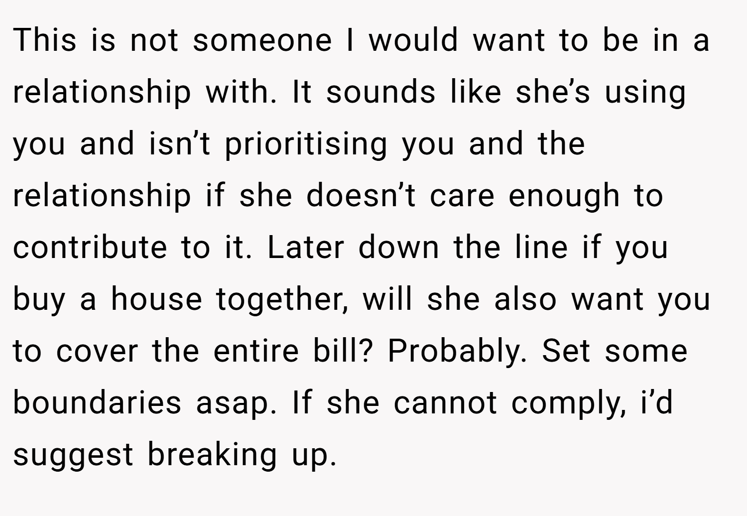 This is not someone I would want to be in a relationship with. It sounds like she’s using you and isn’t prioritising you and the relationship if she doesn’t care enough to contribute to it. Later down the line if you buy a house together, will she also want you to cover the entire bill? Probably. Set some boundaries asap. If she cannot comply, i’d suggest breaking up.