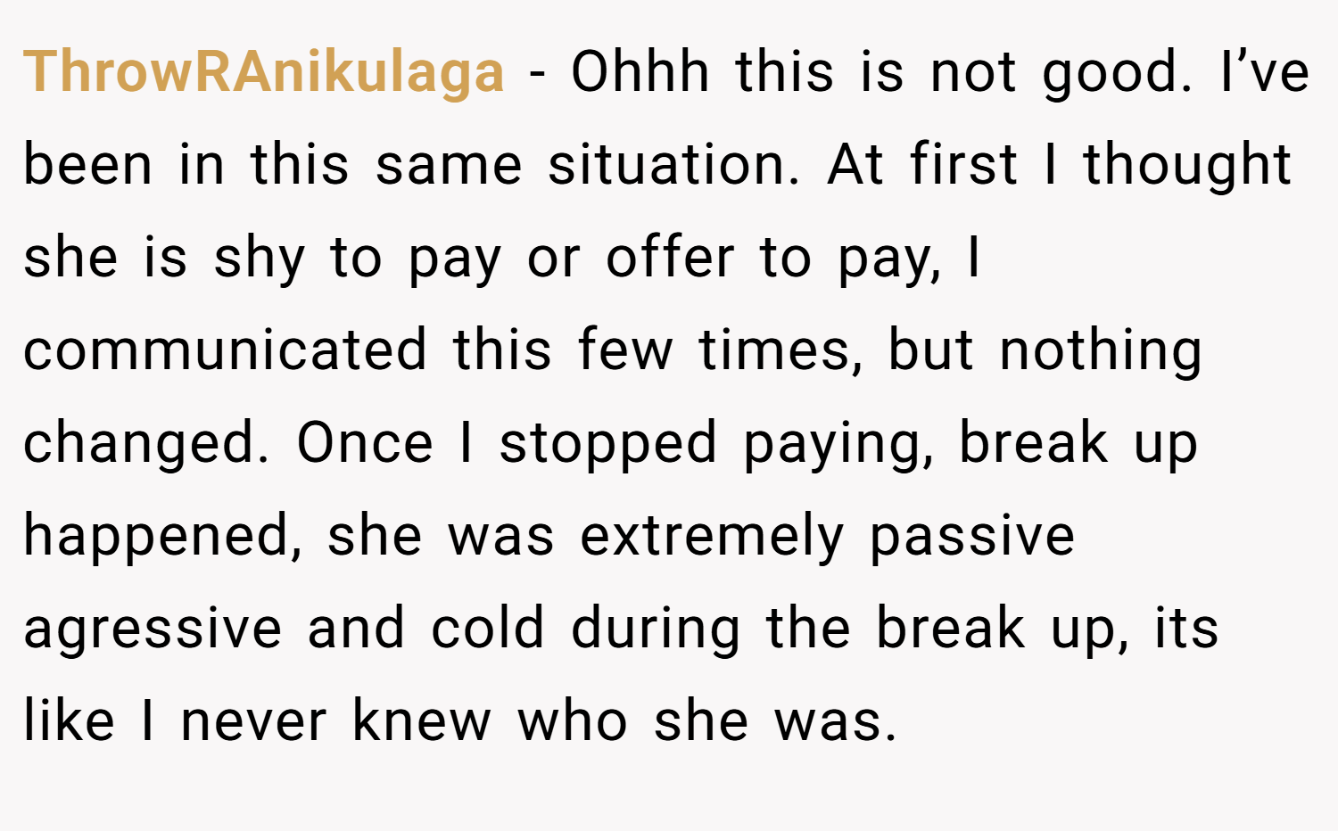 ThrowRAnikulaga − Ohhh this is not good. I’ve been in this same situation. At first I thought she is shy to pay or offer to pay, I communicated this few times, but nothing changed. Once I stopped paying, break up happened, she was extremely passive agressive and cold during the break up, its like I never knew who she was.