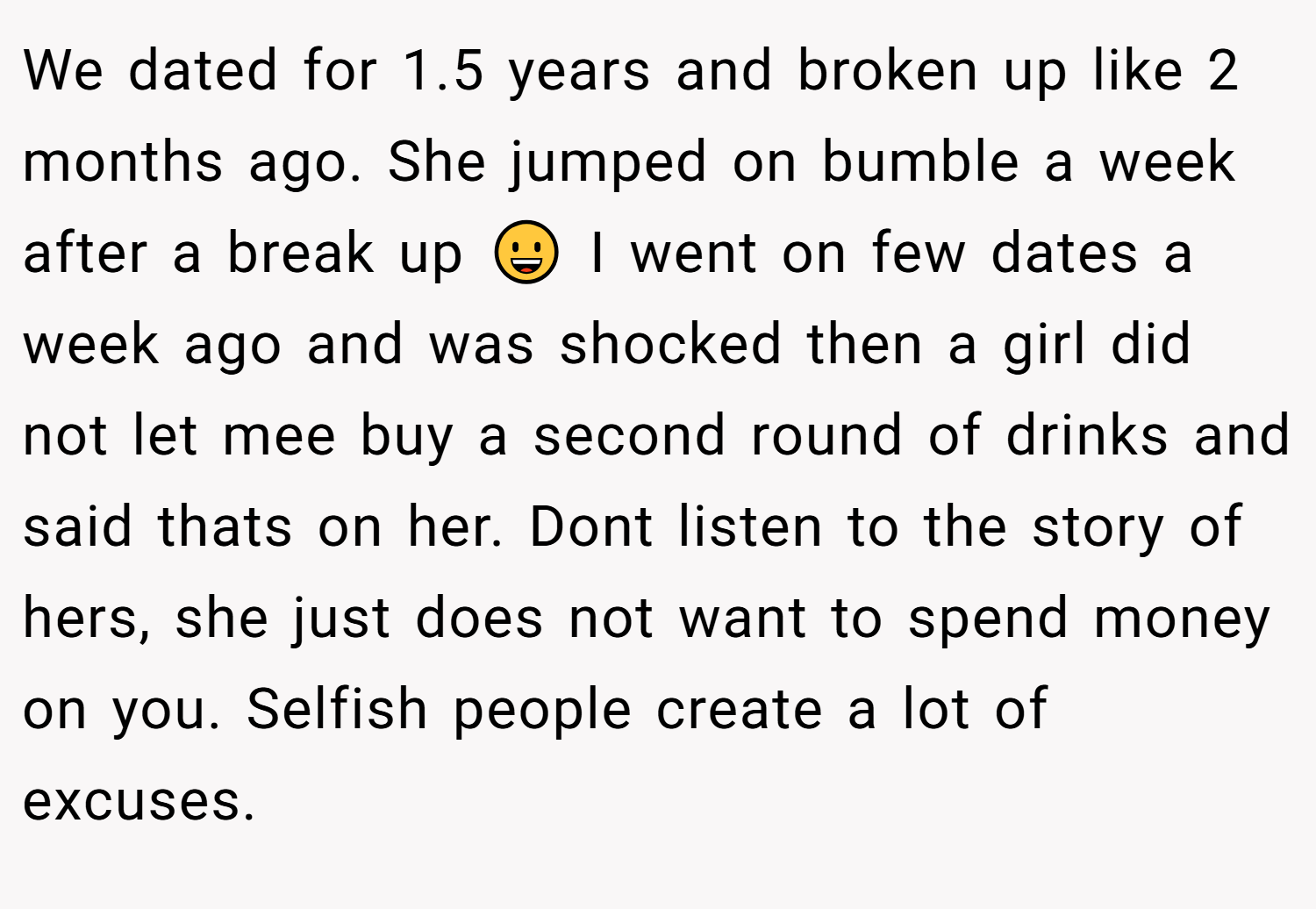 We dated for 1.5 years and broken up like 2 months ago. She jumped on bumble a week after a break up 😀 I went on few dates a week ago and was shocked then a girl did not let mee buy a second round of drinks and said thats on her. Dont listen to the story of hers, she just does not want to spend money on you. Selfish people create a lot of excuses.