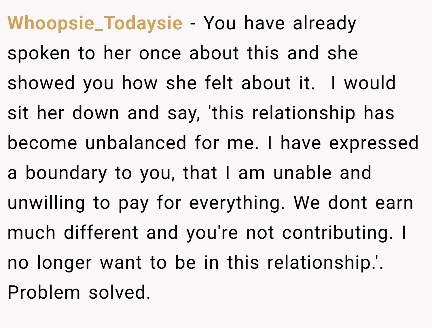 Whoopsie_Todaysie − You have already spoken to her once about this and she showed you how she felt about it.  I would sit her down and say, 'this relationship has become unbalanced for me. I have expressed a boundary to you, that I am unable and unwilling to pay for everything. We dont earn much different and you're not contributing. I no longer want to be in this relationship.'. Problem solved.