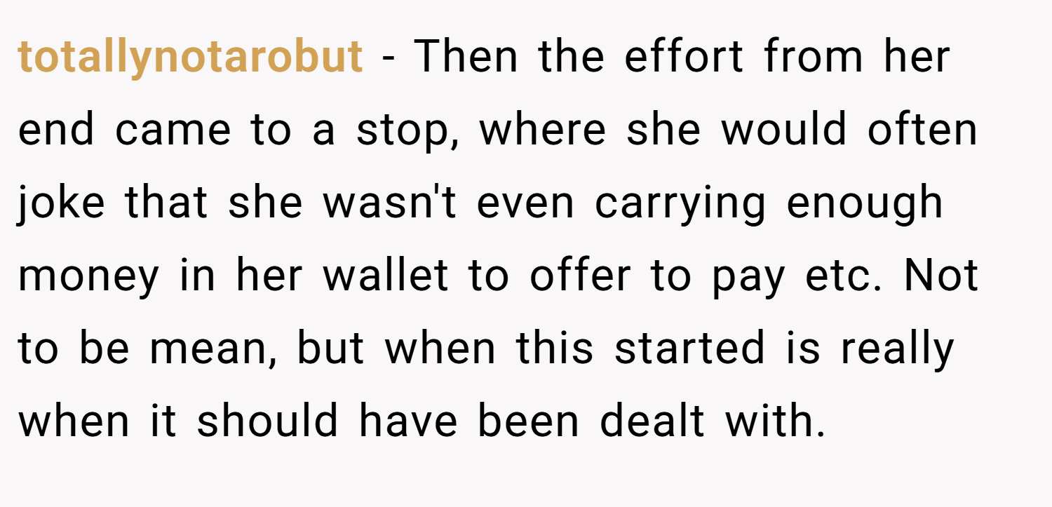 totallynotarobut − Then the effort from her end came to a stop, where she would often joke that she wasn't even carrying enough money in her wallet to offer to pay etc. Not to be mean, but when this started is really when it should have been dealt with.