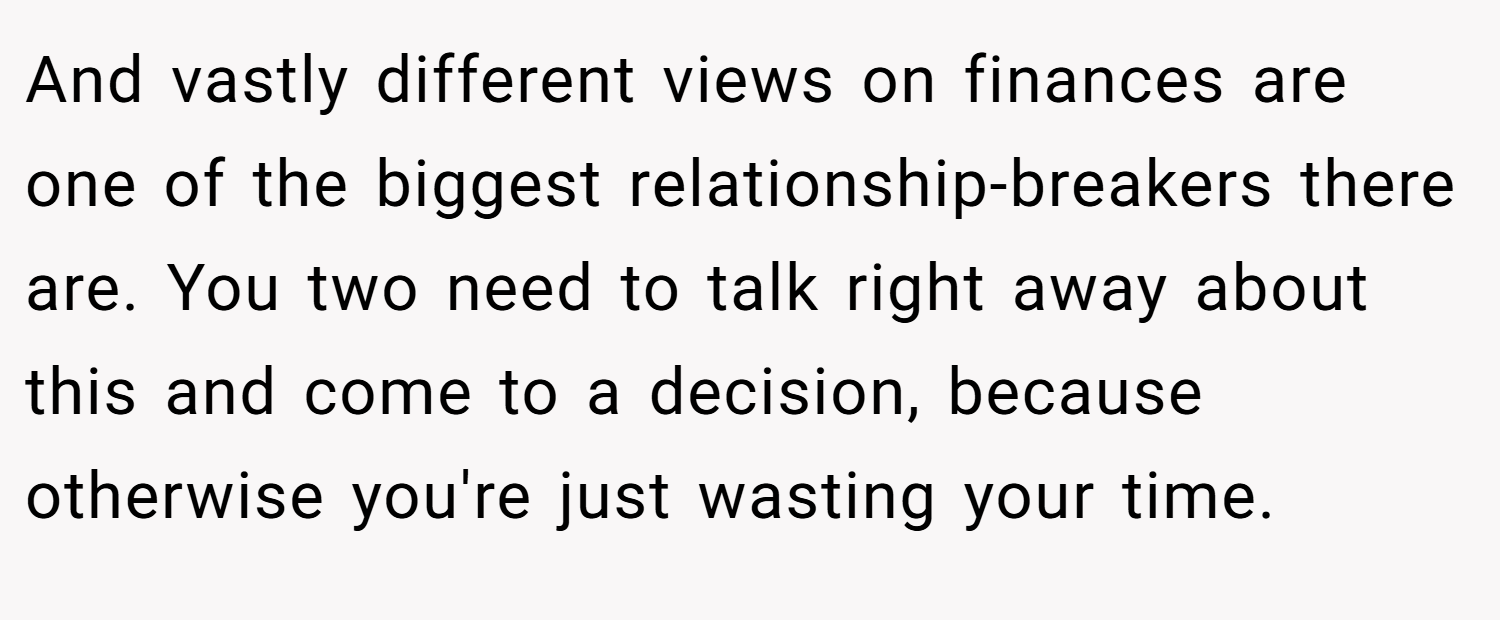 And vastly different views on finances are one of the biggest relationship-breakers there are. You two need to talk right away about this and come to a decision, because otherwise you're just wasting your time.