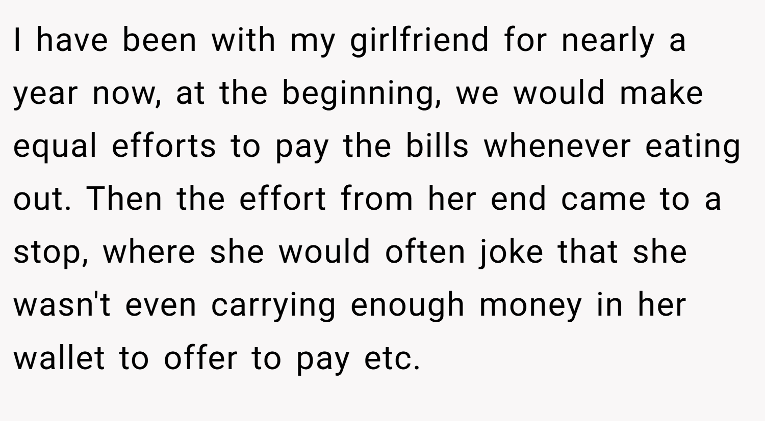 I have been with my girlfriend for nearly a year now, at the beginning, we would make equal efforts to pay the bills whenever eating out. Then the effort from her end came to a stop, where she would often joke that she wasn't even carrying enough money in her wallet to offer to pay etc.