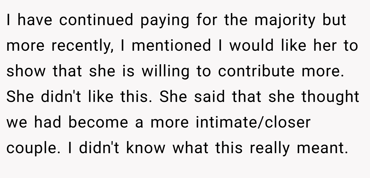 I have continued paying for the majority but more recently, I mentioned I would like her to show that she is willing to contribute more. She didn't like this. She said that she thought we had become a more intimate/closer couple. I didn't know what this really meant.