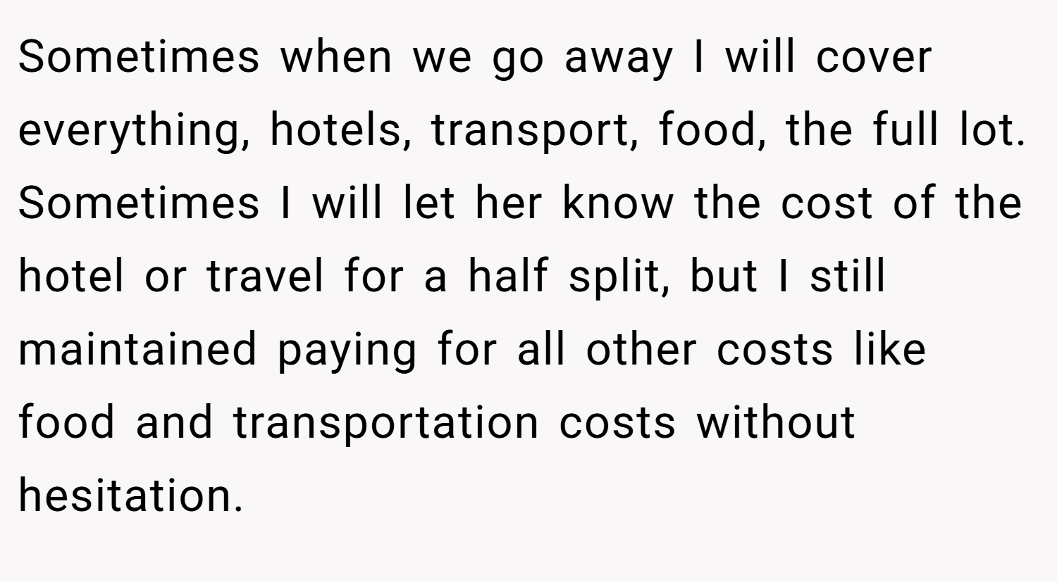 Sometimes when we go away I will cover everything, hotels, transport, food, the full lot. Sometimes I will let her know the cost of the hotel or travel for a half split, but I still maintained paying for all other costs like food and transportation costs without hesitation.