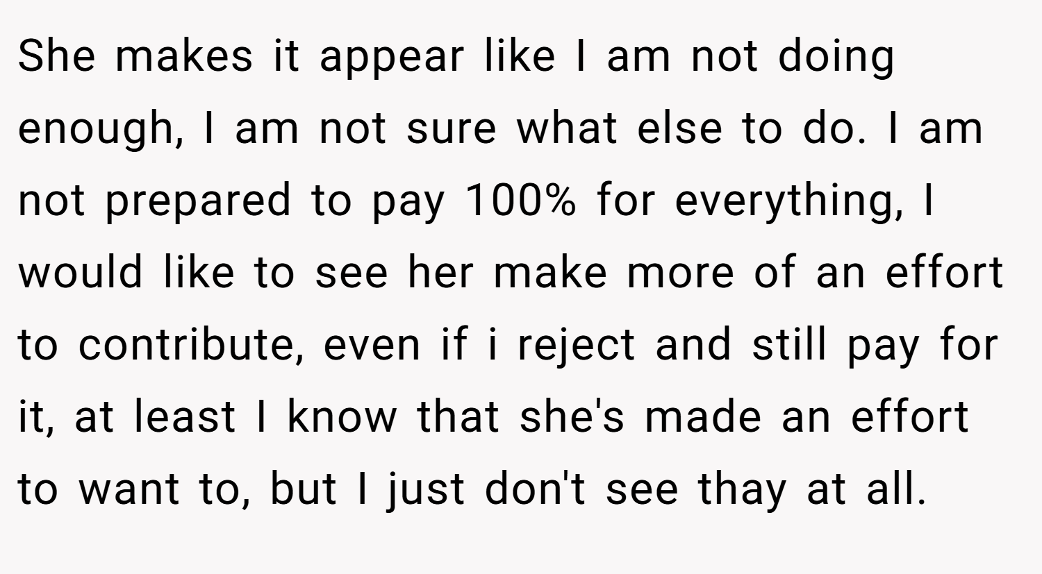She makes it appear like I am not doing enough, I am not sure what else to do. I am not prepared to pay 100% for everything, I would like to see her make more of an effort to contribute, even if i reject and still pay for it, at least I know that she's made an effort to want to, but I just don't see thay at all.