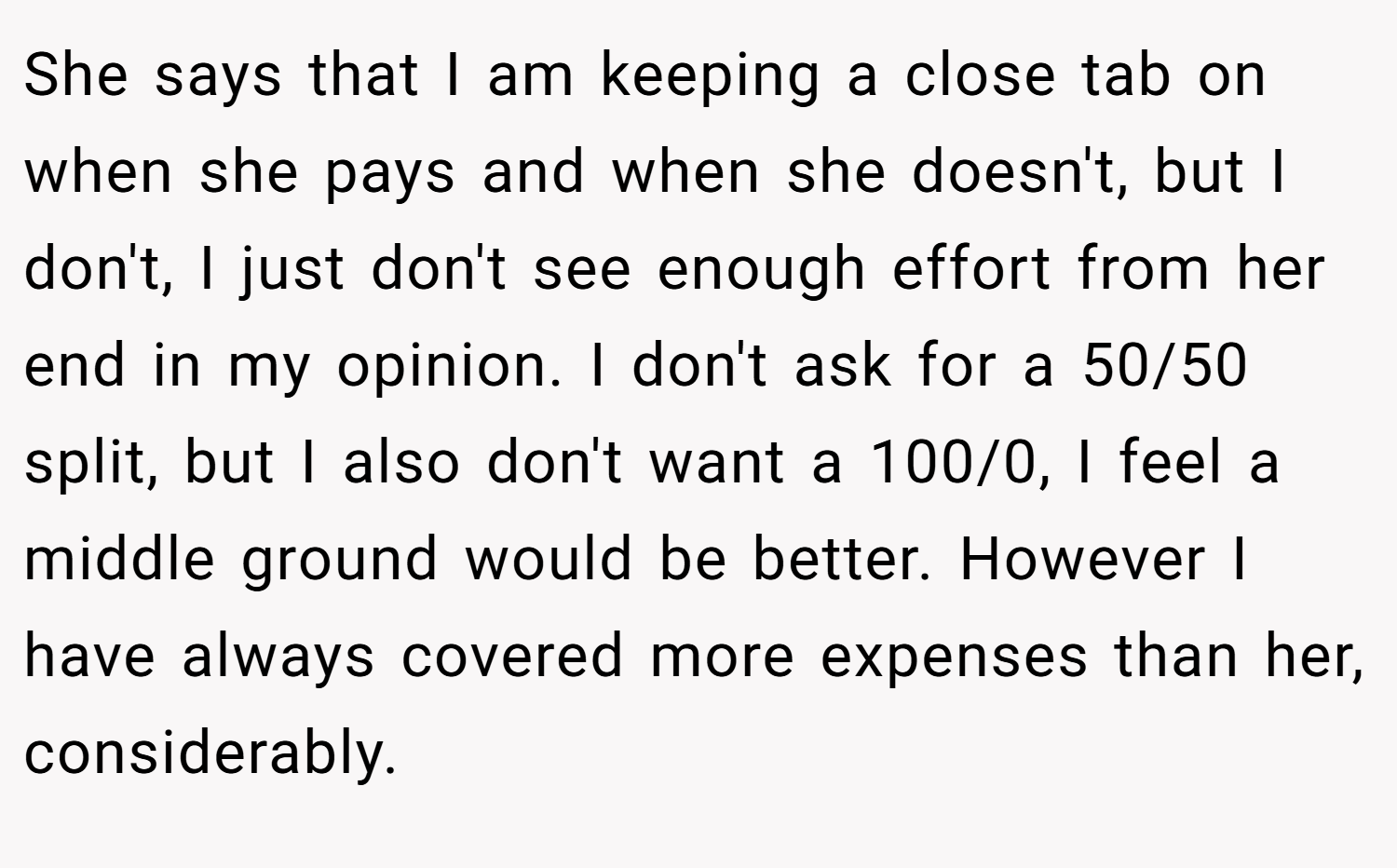 She says that I am keeping a close tab on when she pays and when she doesn't, but I don't, I just don't see enough effort from her end in my opinion. I don't ask for a 50/50 split, but I also don't want a 100/0, I feel a middle ground would be better. However I have always covered more expenses than her, considerably.