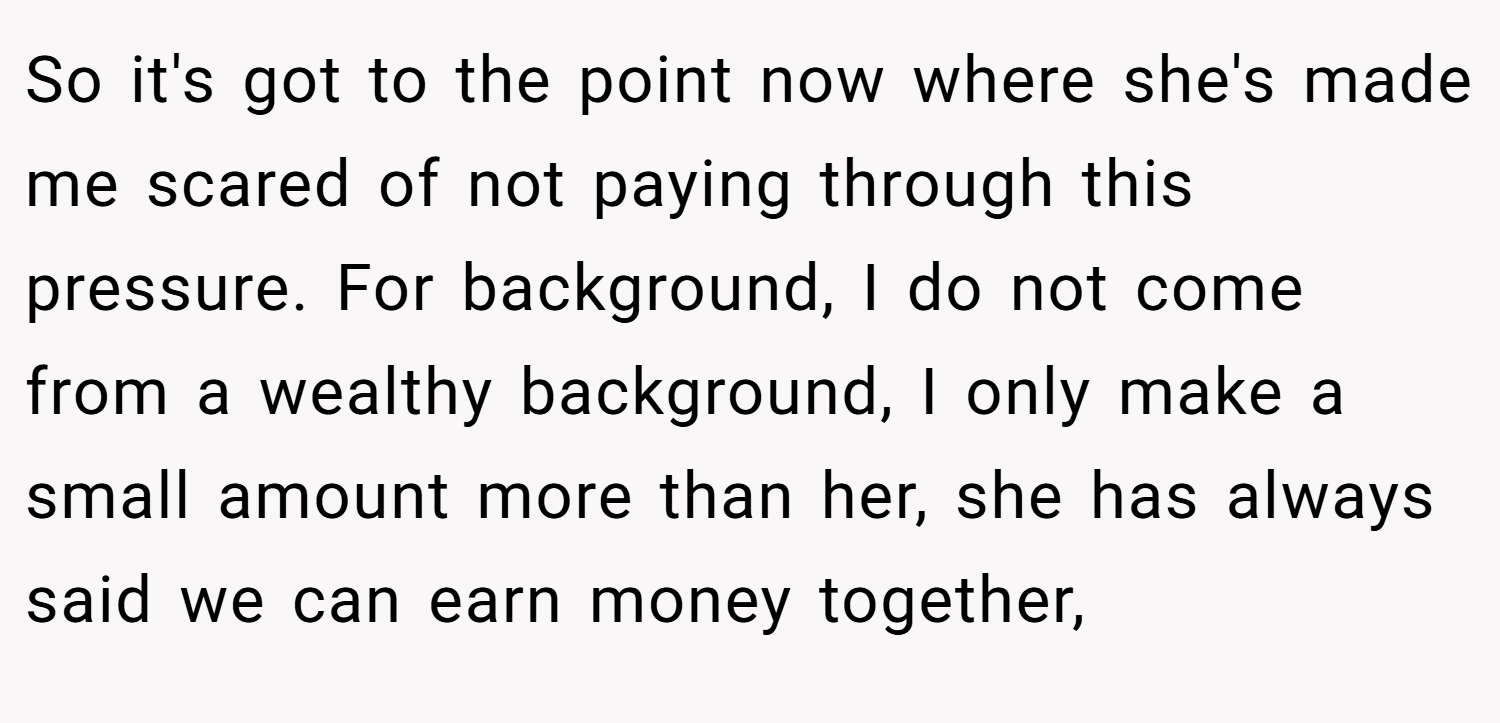 So it's got to the point now where she's made me scared of not paying through this pressure. For background, I do not come from a wealthy background, I only make a small amount more than her, she has always said we can earn money together,